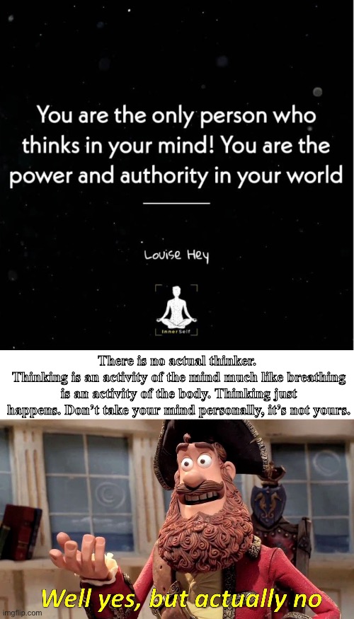 No thinker, just thinking. | There is no actual thinker. 
Thinking is an activity of the mind much like breathing is an activity of the body. Thinking just happens. Don’t take your mind personally, it’s not yours. | image tagged in memes,well yes but actually no,blow my mind | made w/ Imgflip meme maker