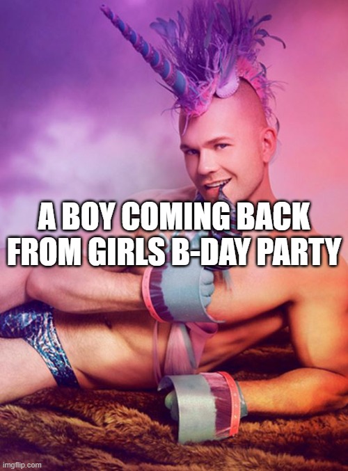 Sexy Gay Unicorn | A BOY COMING BACK FROM GIRLS B-DAY PARTY | image tagged in sexy gay unicorn | made w/ Imgflip meme maker