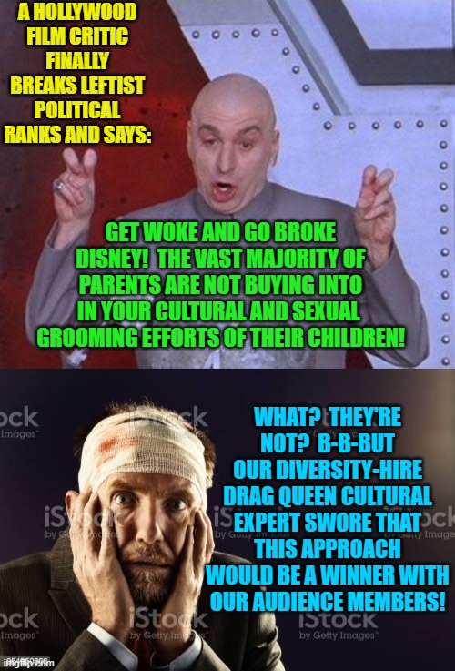 Actually a credentialed 'film critic' did just now go public warning Disney about their 'Get Woke and Go Broke' Cultural Develop | A HOLLYWOOD FILM CRITIC FINALLY BREAKS LEFTIST POLITICAL RANKS AND SAYS:; GET WOKE AND GO BROKE DISNEY!  THE VAST MAJORITY OF PARENTS ARE NOT BUYING INTO IN YOUR CULTURAL AND SEXUAL  GROOMING EFFORTS OF THEIR CHILDREN! WHAT?  THEY'RE NOT?  B-B-BUT OUR DIVERSITY-HIRE DRAG QUEEN CULTURAL EXPERT SWORE THAT THIS APPROACH WOULD BE A WINNER WITH OUR AUDIENCE MEMBERS! | image tagged in get woke go broke | made w/ Imgflip meme maker