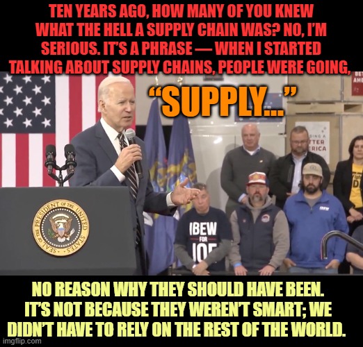 Remember What Morons Joe Biden Thinks We Are | TEN YEARS AGO, HOW MANY OF YOU KNEW WHAT THE HELL A SUPPLY CHAIN WAS? NO, I’M SERIOUS. IT’S A PHRASE — WHEN I STARTED TALKING ABOUT SUPPLY CHAINS, PEOPLE WERE GOING, “SUPPLY…”; NO REASON WHY THEY SHOULD HAVE BEEN. IT’S NOT BECAUSE THEY WEREN’T SMART; WE DIDN’T HAVE TO RELY ON THE REST OF THE WORLD. | image tagged in memes,politics,joe biden,all i said was,americans,morons | made w/ Imgflip meme maker