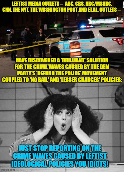 And thus leftist loyal media outlets 'solve' a huge national problem.  Ain't that grand? | LEFTIST MEDIA OUTLETS --  ABC, CBS, NBC/MSNBC, CNN, THE NYT, THE WASHINGTON POST AND ET.AL. OUTLETS --; HAVE DISCOVERED A 'BRILLIANT' SOLUTION FOR THE CRIME WAVES CAUSED BY THE DEM PARTY'S 'DEFUND THE POLICE' MOVEMENT COUPLED TO 'NO BAIL' AND 'LESSER CHARGES' POLICIES:; JUST STOP REPORTING ON THE CRIME WAVES CAUSED BY LEFTIST IDEOLOGICAL POLICIES YOU IDIOTS! | image tagged in problems | made w/ Imgflip meme maker