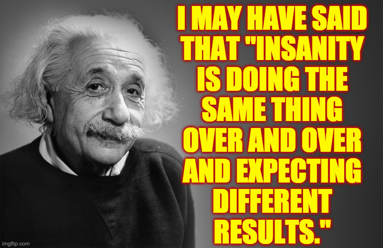 albert einstein quotes | I MAY HAVE SAID
THAT "INSANITY
IS DOING THE
SAME THING
OVER AND OVER
AND EXPECTING
DIFFERENT
RESULTS." | image tagged in albert einstein quotes | made w/ Imgflip meme maker