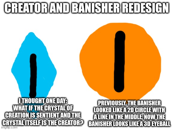 new banisher and creator lore dropping later today | CREATOR AND BANISHER REDESIGN; I THOUGHT ONE DAY: WHAT IF THE CRYSTAL OF CREATION IS SENTIENT AND THE CRYSTAL ITSELF IS THE CREATOR? PREVIOUSLY, THE BANISHER LOOKED LIKE A 2D CIRCLE WITH A LINE IN THE MIDDLE, NOW THE BANISHER LOOKS LIKE A 3D EYEBALL | image tagged in blank white template | made w/ Imgflip meme maker