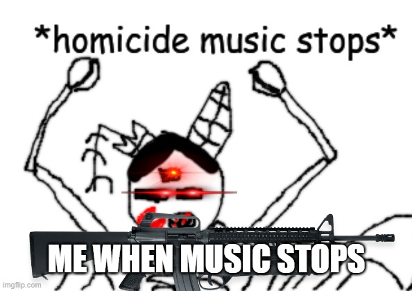 Homicides when their music stops | ME WHEN MUSIC STOPS | image tagged in homicide music stops | made w/ Imgflip meme maker