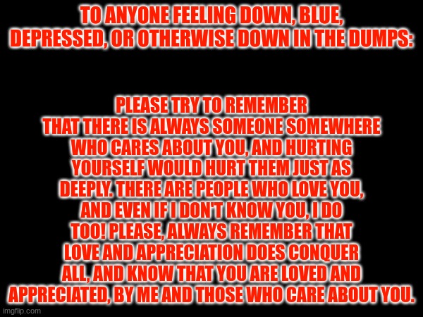 Motivational Message Week 1 | TO ANYONE FEELING DOWN, BLUE, DEPRESSED, OR OTHERWISE DOWN IN THE DUMPS:; PLEASE TRY TO REMEMBER THAT THERE IS ALWAYS SOMEONE SOMEWHERE WHO CARES ABOUT YOU, AND HURTING YOURSELF WOULD HURT THEM JUST AS DEEPLY. THERE ARE PEOPLE WHO LOVE YOU, AND EVEN IF I DON'T KNOW YOU, I DO TOO! PLEASE, ALWAYS REMEMBER THAT LOVE AND APPRECIATION DOES CONQUER ALL, AND KNOW THAT YOU ARE LOVED AND APPRECIATED, BY ME AND THOSE WHO CARE ABOUT YOU. | made w/ Imgflip meme maker