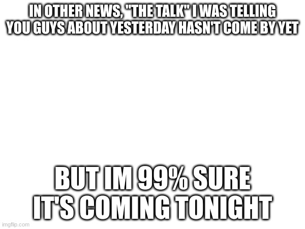 IN OTHER NEWS, "THE TALK" I WAS TELLING YOU GUYS ABOUT YESTERDAY HASN'T COME BY YET; BUT IM 99% SURE IT'S COMING TONIGHT | made w/ Imgflip meme maker