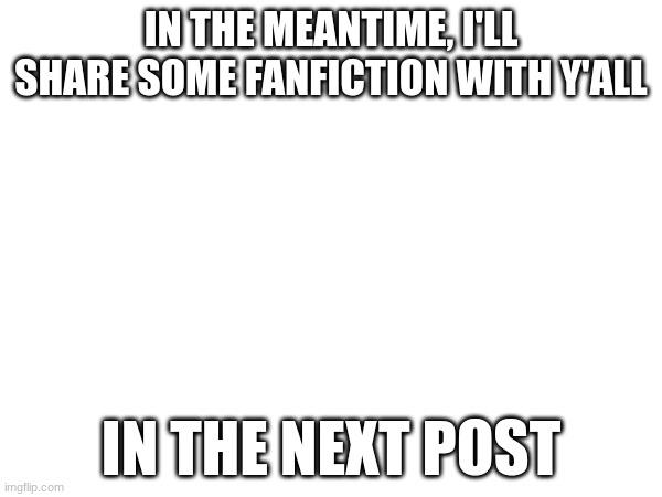 IN THE MEANTIME, I'LL SHARE SOME FANFICTION WITH Y'ALL; IN THE NEXT POST | made w/ Imgflip meme maker