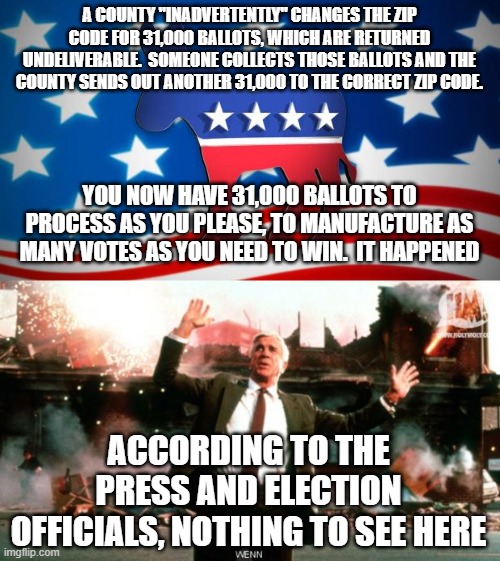 how the steal is done | A COUNTY "INADVERTENTLY" CHANGES THE ZIP CODE FOR 31,000 BALLOTS, WHICH ARE RETURNED UNDELIVERABLE.  SOMEONE COLLECTS THOSE BALLOTS AND THE COUNTY SENDS OUT ANOTHER 31,000 TO THE CORRECT ZIP CODE. YOU NOW HAVE 31,000 BALLOTS TO PROCESS AS YOU PLEASE, TO MANUFACTURE AS MANY VOTES AS YOU NEED TO WIN.  IT HAPPENED; ACCORDING TO THE PRESS AND ELECTION OFFICIALS, NOTHING TO SEE HERE | image tagged in democrats,nothing to see here | made w/ Imgflip meme maker