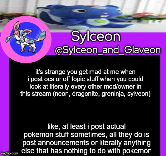 it's strange you get mad at me when i post ocs or off topic stuff when you could look at literally every other mod/owner in this stream (neon, dragonite, greninja, sylveon); like, at least i post actual pokemon stuff sometimes, all they do is post announcements or literally anything else that has nothing to do with pokemon | image tagged in sylceon_and_glaveon 5 0 | made w/ Imgflip meme maker