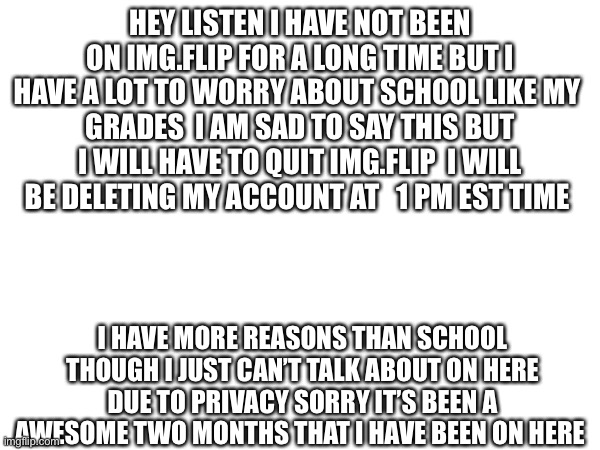 Good bye. Final shoutouts will be in comments | HEY LISTEN I HAVE NOT BEEN ON IMG.FLIP FOR A LONG TIME BUT I HAVE A LOT TO WORRY ABOUT SCHOOL LIKE MY 
GRADES  I AM SAD TO SAY THIS BUT I WILL HAVE TO QUIT IMG.FLIP  I WILL BE DELETING MY ACCOUNT AT   1 PM EST TIME; I HAVE MORE REASONS THAN SCHOOL THOUGH I JUST CAN’T TALK ABOUT ON HERE DUE TO PRIVACY SORRY IT’S BEEN A AWESOME TWO MONTHS THAT I HAVE BEEN ON HERE | image tagged in good bye,have a good day | made w/ Imgflip meme maker