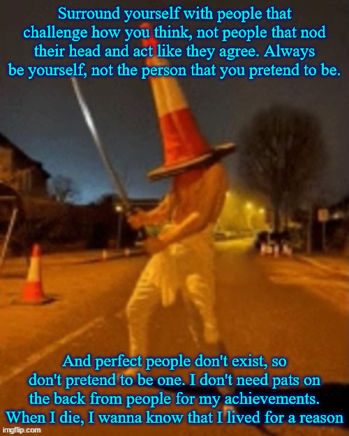 Cone man | Surround yourself with people that challenge how you think, not people that nod their head and act like they agree. Always be yourself, not the person that you pretend to be. And perfect people don't exist, so don't pretend to be one. I don't need pats on the back from people for my achievements. When I die, I wanna know that I lived for a reason | image tagged in cone man | made w/ Imgflip meme maker