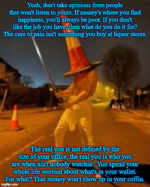 Cone man | Yeah, don't take opinions from people that won't listen to yours. If money's where you find happiness, you'll always be poor. If you don't like the job you have, then what do you do it for? The cure to pain isn't something you buy at liquor stores. The real you is not defined by the size of your office, the real you is who you are when ain't nobody watchin'. You spend your whole life worried about what's in your wallet. For what? That money won't show up in your coffin. | image tagged in cone man | made w/ Imgflip meme maker
