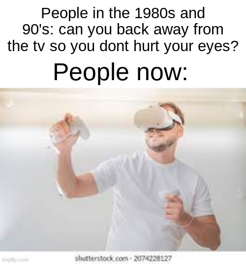 E | People in the 1980s and 90's: can you back away from the tv so you dont hurt your eyes? People now: | image tagged in vr,memes | made w/ Imgflip meme maker