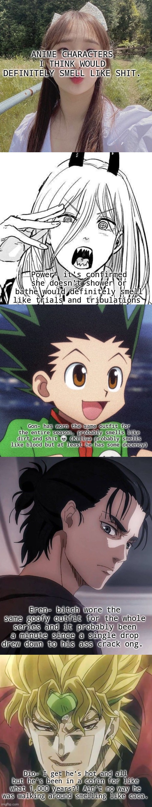 Pt 1 I think. (Tell me in the comments more characters that smell like shit) | ANIME CHARACTERS I THINK WOULD DEFINITELY SMELL LIKE SHIT. Power- it's confirmed she doesn't shower or bathe would definitely smell like trials and tribulations; Gon- has worn the same outfit for the entire season, probably smells like dirt and shit 💀 (Killua probably smells like blood but at least he has some decency); Eren- bitch wore the same goofy outfit for the whole series and it probably been a minute since a single drop drew down to his ass crack ong. Dio- I get he's hot and all but he's been in a cofin for like what 1,000 years?! Ain't no way he was walking around smelling like caca. | image tagged in anime,chuu | made w/ Imgflip meme maker