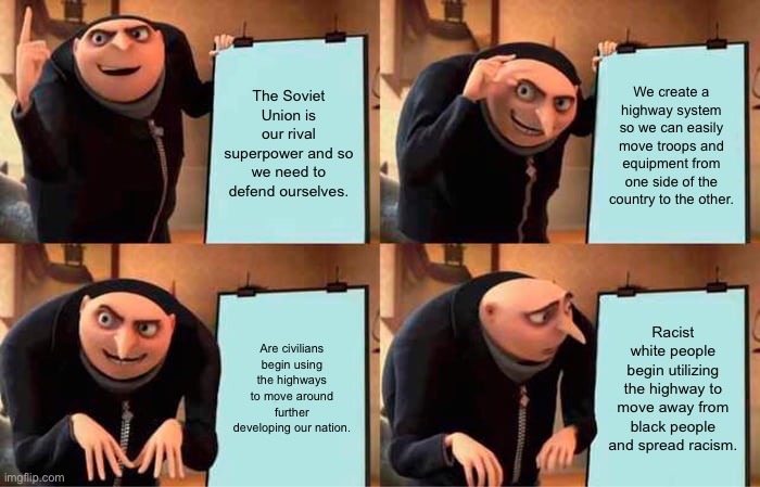 Gru's Plan | The Soviet Union is our rival superpower and so we need to defend ourselves. We create a highway system so we can easily move troops and equipment from one side of the country to the other. Are civilians begin using the highways to move around further developing our nation. Racist white people begin utilizing the highway to move away from black people and spread racism. | image tagged in memes,gru's plan | made w/ Imgflip meme maker