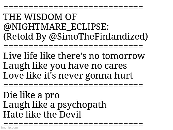 THE WISDOM OF @NIGHTMARE_ECLIPSE: Retold By @SimoTheFinlandized | ============================
THE WISDOM OF 
@NIGHTMARE_ECLIPSE: 
(Retold By @SimoTheFinlandized) 
============================
Live life like there's no tomorrow
Laugh like you have no cares
Love like it's never gonna hurt
============================
Die like a pro
Laugh like a psychopath
Hate like the Devil
============================ | image tagged in simothefinlandized,wisdom,inspirational,quotes | made w/ Imgflip meme maker