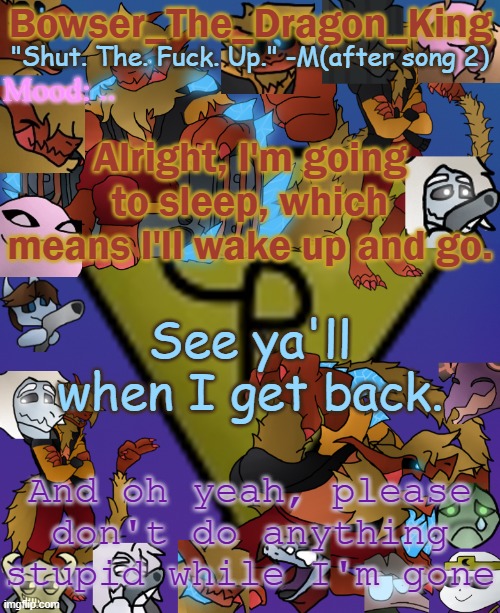 See ya... | .. Alright, I'm going to sleep, which means I'll wake up and go. See ya'll when I get back. And oh yeah, please don't do anything stupid while I'm gone | image tagged in bowser's/skid's/toof's chaos realm temp | made w/ Imgflip meme maker