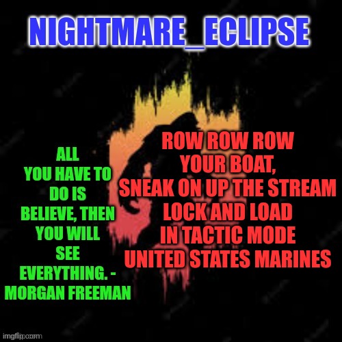 Kids songs gone Military | ROW ROW ROW YOUR BOAT,
SNEAK ON UP THE STREAM
LOCK AND LOAD IN TACTIC MODE
UNITED STATES MARINES | image tagged in nightmare_eclipse sasquatch announcement template | made w/ Imgflip meme maker
