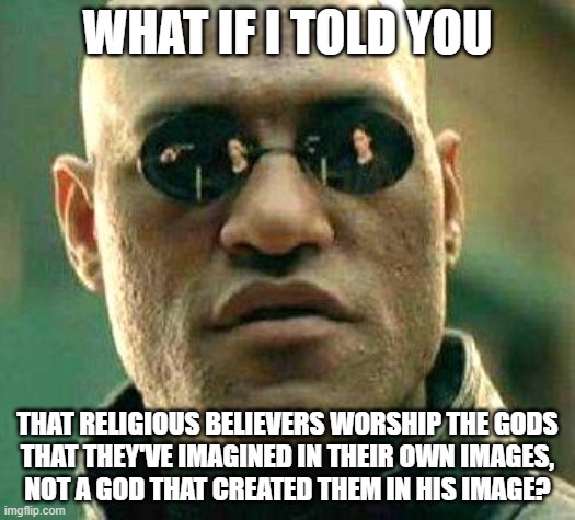 “Our idea of God tells us more about ourselves than about Him.” - Thomas Merton |  WHAT IF I TOLD YOU; THAT RELIGIOUS BELIEVERS WORSHIP THE GODS
THAT THEY'VE IMAGINED IN THEIR OWN IMAGES,
NOT A GOD THAT CREATED THEM IN HIS IMAGE? | image tagged in what if i told you,god,creation,religion,god religion universe,beliefs | made w/ Imgflip meme maker