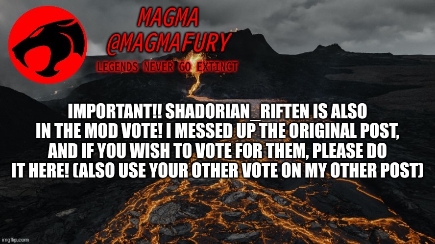 I messed up with the OG post, Shadorian is indeed a candidate. | IMPORTANT!! SHADORIAN_RIFTEN IS ALSO IN THE MOD VOTE! I MESSED UP THE ORIGINAL POST, AND IF YOU WISH TO VOTE FOR THEM, PLEASE DO IT HERE! (ALSO USE YOUR OTHER VOTE ON MY OTHER POST) | image tagged in magma's announcement template 3 0 | made w/ Imgflip meme maker