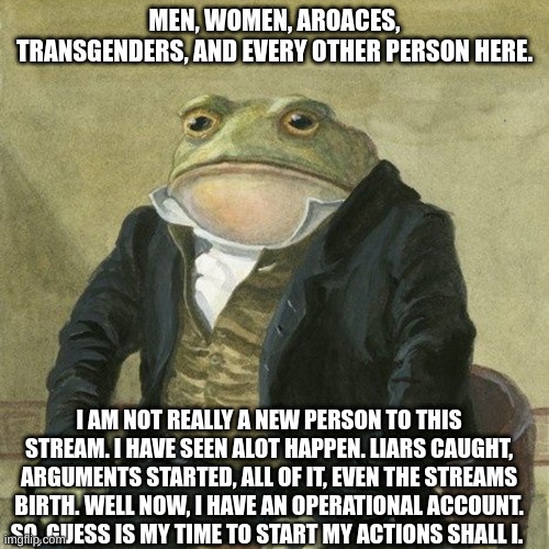 not lgbtq related, but is true, i have seen it all, i just never bothered to create an account, until now. | MEN, WOMEN, AROACES, TRANSGENDERS, AND EVERY OTHER PERSON HERE. I AM NOT REALLY A NEW PERSON TO THIS STREAM. I HAVE SEEN ALOT HAPPEN. LIARS CAUGHT, ARGUMENTS STARTED, ALL OF IT, EVEN THE STREAMS BIRTH. WELL NOW, I HAVE AN OPERATIONAL ACCOUNT. SO, GUESS IS MY TIME TO START MY ACTIONS SHALL I. | image tagged in gentlemen it is with great pleasure to inform you that | made w/ Imgflip meme maker