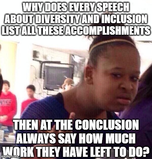 Black Girl Wat | WHY DOES EVERY SPEECH ABOUT DIVERSITY AND INCLUSION LIST ALL THESE ACCOMPLISHMENTS; THEN AT THE CONCLUSION ALWAYS SAY HOW MUCH WORK THEY HAVE LEFT TO DO? | image tagged in memes,black girl wat | made w/ Imgflip meme maker