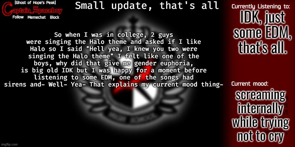 >_< why- just why can't I forget about it- | Small update, that's all; IDK, just some EDM, that's all. So when I was in college, 2 guys were singing the Halo theme and asked if I like Halo so I said "Hell yea, I knew you two were singing the Halo theme" I felt like one of the boys, why did that give me gender euphoria, is big old IDK but I was happy for a moment before listening to some EDM, one of the songs had sirens and- Well- Yea- That explains my current mood thing-; screaming internally while trying not to cry | image tagged in captain_spaceboy's danganronpa template | made w/ Imgflip meme maker