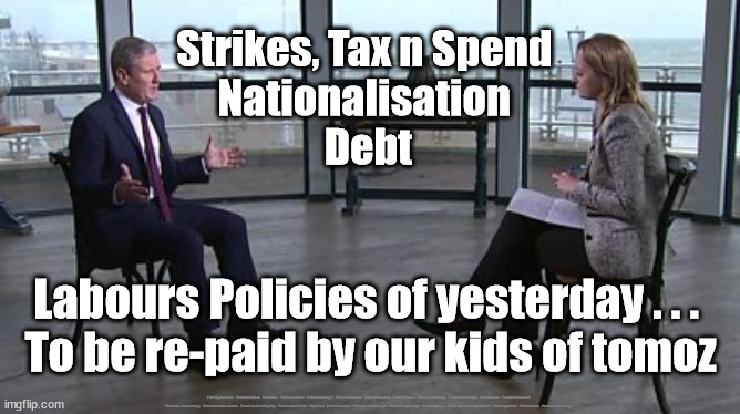 Labour/Starmer - Policies of Yesterday | Strikes, Tax n Spend 
Nationalisation 
Debt; Labours Policies of yesterday . . . 
To be re-paid by our kids of tomoz; #Immigration #Starmerout #Labour #JonLansman #wearecorbyn #KeirStarmer #DianeAbbott #McDonnell #cultofcorbyn #labourisdead #Momentum #labourracism #socialistsunday #nevervotelabour #socialistanyday #Antisemitism #Savile #SavileGate #Paedo #Worboys #GroomingGangs #Paedophile #IllegalImmigration #Immigrants #Invasion #StarmerResign | image tagged in starmer kuenssberg,labourisdead,illegal immigration,illegal immigrants,immigration invasion,labour party policy | made w/ Imgflip meme maker