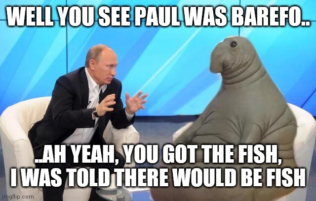 Putin talking to walrus | WELL YOU SEE PAUL WAS BAREFO.. ..AH YEAH, YOU GOT THE FISH, I WAS TOLD THERE WOULD BE FISH | image tagged in putin talking to walrus | made w/ Imgflip meme maker