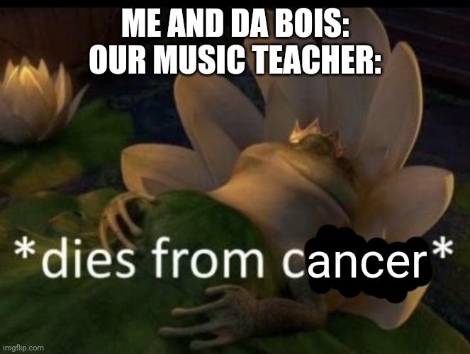 I SHOULDNT MAKE FUN OF NOOO | ME AND DA BOIS:
OUR MUSIC TEACHER:; ancer | image tagged in dies from cringe | made w/ Imgflip meme maker