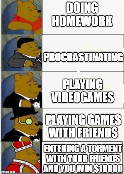 Gaming w/ the Boiz | DOING HOMEWORK; PROCRASTINATING; PLAYING VIDEOGAMES; PLAYING GAMES WITH FRIENDS; ENTERING A TORMENT WITH YOUR FRIENDS AND YOU WIN $10000 | image tagged in whinnie the pooh fancy 5 | made w/ Imgflip meme maker