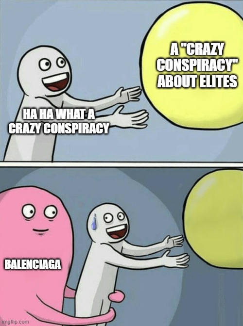 wt heck is goin on |  A "CRAZY CONSPIRACY" ABOUT ELITES; HA HA WHAT A CRAZY CONSPIRACY; BALENCIAGA | image tagged in memes,running away balloon | made w/ Imgflip meme maker