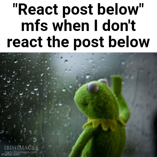 kermit window | "React post below" mfs when I don't react the post below | image tagged in kermit window | made w/ Imgflip meme maker