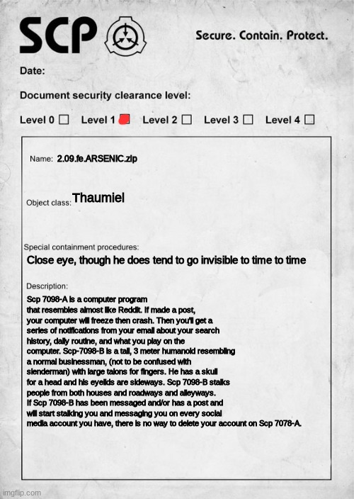 SCP document | 2.09.fe.ARSENIC.zip; Thaumiel; Close eye, though he does tend to go invisible to time to time; Scp 7098-A is a computer program that resembles almost like Reddit. If made a post, your computer will freeze then crash. Then you'll get a series of notifications from your email about your search history, daily routine, and what you play on the computer. Scp-7098-B is a tall, 3 meter humanoid resembling a normal businessman, (not to be confused with slenderman) with large talons for fingers. He has a skull for a head and his eyelids are sideways. Scp 7098-B stalks people from both houses and roadways and alleyways. If Scp 7098-B has been messaged and/or has a post and will start stalking you and messaging you on every social media account you have, there is no way to delete your account on Scp 7078-A. | image tagged in scp document | made w/ Imgflip meme maker