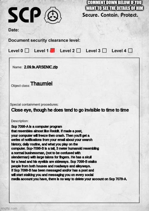 Not to be confused With MalO, in fact, I thought of this while watching a video about MalO | COMMENT DOWN BELOW IF YOU WANT TO SEE THE DETAILS OF HIM; 2.09.fe.ARSENIC.zip; Thaumiel; Close eye, though he does tend to go invisible to time to time; Scp 7098-A is a computer program that resembles almost like Reddit. If made a post, your computer will freeze then crash. Then you'll get a series of notifications from your email about your search history, daily routine, and what you play on the computer. Scp-7098-B is a tall, 3 meter humanoid resembling a normal businessman, (not to be confused with slenderman) with large talons for fingers. He has a skull for a head and his eyelids are sideways. Scp 7098-B stalks people from both houses and roadways and alleyways. If Scp 7098-B has been messaged and/or has a post and will start stalking you and messaging you on every social media account you have, there is no way to delete your account on Scp 7078-A. | image tagged in scp document | made w/ Imgflip meme maker