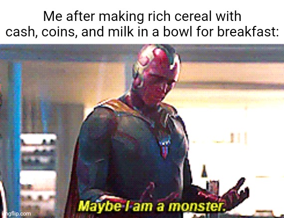 A cereal with cash, coins, and milk | Me after making rich cereal with cash, coins, and milk in a bowl for breakfast: | image tagged in maybe i am a monster,i am the greatest villain of all time,funny,memes,unsee juice,blank white template | made w/ Imgflip meme maker