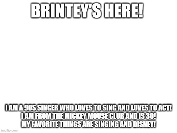 BRINTEY'S HERE! I AM A 90S SINGER WHO LOVES TO SING AND LOVES TO ACT!
I AM FROM THE MICKEY MOUSE CLUB AND IS 30!
MY FAVORITE THINGS ARE SINGING AND DISNEY! | made w/ Imgflip meme maker