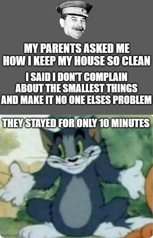 So i gave them the full truth | MY PARENTS ASKED ME HOW I KEEP MY HOUSE SO CLEAN; I SAID I DON'T COMPLAIN ABOUT THE SMALLEST THINGS AND MAKE IT NO ONE ELSES PROBLEM; THEY STAYED FOR ONLY 10 MINUTES | image tagged in tom shrugging,parents,dark humor,angry parents,funny,memes | made w/ Imgflip meme maker