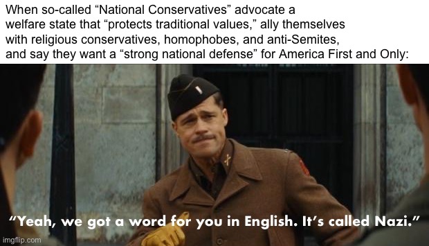 “NatCon” is a front for American Neo-Nazism: Change My Mind | When so-called “National Conservatives” advocate a welfare state that “protects traditional values,” ally themselves with religious conservatives, homophobes, and anti-Semites, and say they want a “strong national defense” for America First and Only: | image tagged in inglorious basterds yeah we got a word for you in english nazi,nazism,neo-nazis,fascism,fascists,natcon | made w/ Imgflip meme maker