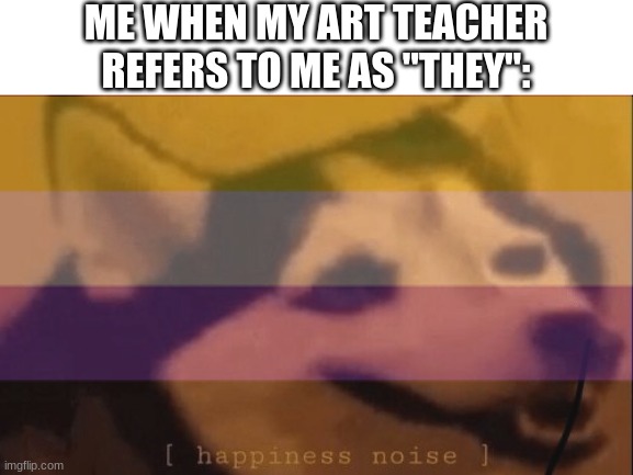 :D | ME WHEN MY ART TEACHER REFERS TO ME AS "THEY": | image tagged in happiness noise,non binary,happy dog | made w/ Imgflip meme maker