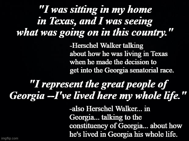 The run-off election is only a few days away, Georgia... are you going to side with a lying idiot or Rev. Warnock? | "I was sitting in my home in Texas, and I was seeing what was going on in this country."; -Herschel Walker talking about how he was living in Texas when he made the decision to get into the Georgia senatorial race. "I represent the great people of Georgia --I've lived here my whole life."; -also Herschel Walker... in Georgia... talking to the constituency of Georgia... about how he's lived in Georgia his whole life. | image tagged in black background,herschel walker's an idiot | made w/ Imgflip meme maker