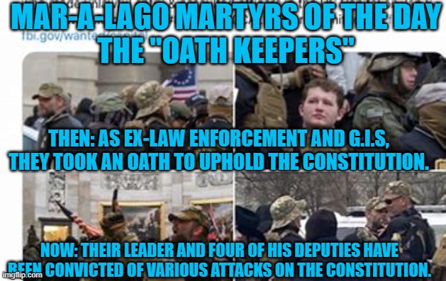 More trials of Oath Keepers are scheduled.  The FBI is investigating others. | MAR-A-LAGO MARTYRS OF THE DAY
THE "OATH KEEPERS"; THEN: AS EX-LAW ENFORCEMENT AND G.I.S, THEY TOOK AN OATH TO UPHOLD THE CONSTITUTION. NOW: THEIR LEADER AND FOUR OF HIS DEPUTIES HAVE BEEN CONVICTED OF VARIOUS ATTACKS ON THE CONSTITUTION. | image tagged in politics | made w/ Imgflip meme maker