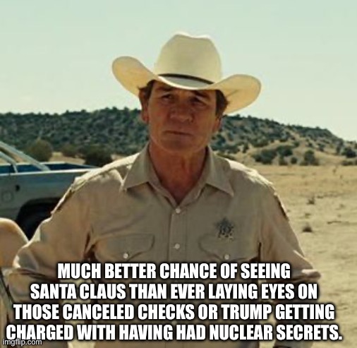 Tommy Lee Jones, No Country.. | MUCH BETTER CHANCE OF SEEING SANTA CLAUS THAN EVER LAYING EYES ON THOSE CANCELED CHECKS OR TRUMP GETTING CHARGED WITH HAVING HAD NUCLEAR SEC | image tagged in tommy lee jones no country | made w/ Imgflip meme maker