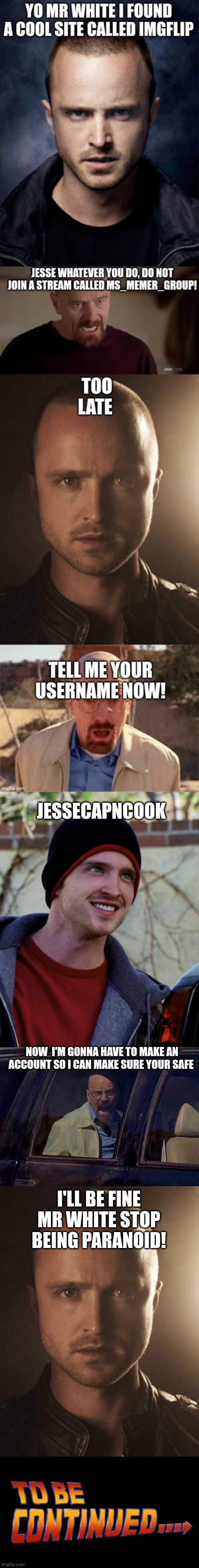 Fixing good episode 3 part 1 | JESSECAPNCOOK; NOW  I'M GONNA HAVE TO MAKE AN ACCOUNT SO I CAN MAKE SURE YOUR SAFE; I'LL BE FINE MR WHITE STOP BEING PARANOID! | image tagged in jesse pinkman,walter white screaming at hank,jesse,to be continued | made w/ Imgflip meme maker