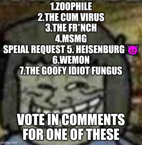 you know who else? | 1.ZOOPHILE
2.THE CUM VIRUS
3.THE FR*NCH
4.MSMG
SPEIAL REQUEST 5. HEISENBURG 😈
6.WEMON
7.THE GOOFY IDIOT FUNGUS; VOTE IN COMMENTS FOR ONE OF THESE | image tagged in you know who else | made w/ Imgflip meme maker