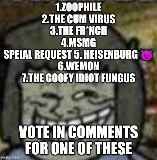 you know who else? | 1.ZOOPHILE
2.THE CUM VIRUS
3.THE FR*NCH
4.MSMG
SPEIAL REQUEST 5. HEISENBURG 😈
6.WEMON
7.THE GOOFY IDIOT FUNGUS; VOTE IN COMMENTS FOR ONE OF THESE | image tagged in you know who else | made w/ Imgflip meme maker