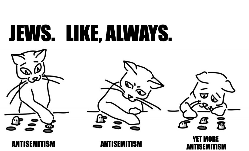 i mean, cats. |  JEWS.   LIKE, ALWAYS. ANTISEMITISM; YET MORE 
ANTISEMITISM; ANTISEMITISM | image tagged in cats,whack a mole | made w/ Imgflip meme maker
