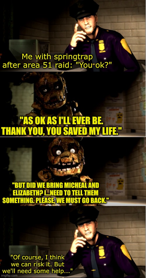 I'm working on making a fnaf area 51 breach story. I'll get to it as soon as possible | Me with springtrap after area 51 raid: "You ok?"; "AS OK AS I'LL EVER BE. THANK YOU, YOU SAVED MY LIFE."; "BUT DID WE BRING MICHEAL AND ELIZABETH? I...NEED TO TELL THEM SOMETHING. PLEASE, WE MUST GO BACK."; "Of course, I think we can risk it. But we'll need some help..." | image tagged in sadly yes,area 51,area 51 breach | made w/ Imgflip meme maker