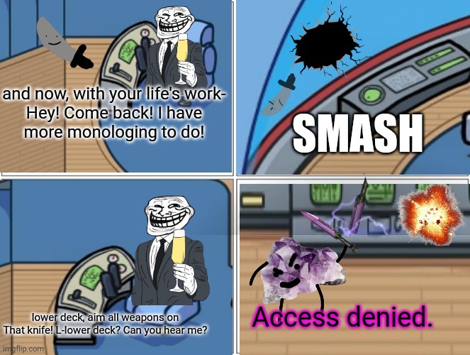 Part 6: access denied | and now, with your life's work-

Hey! Come back! I have more monologing to do! SMASH; Access denied. lower deck, aim all weapons on
That knife! L-lower deck? Can you hear me? | made w/ Imgflip meme maker