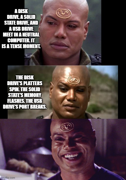 Teal'c tells a Jaffa computer joke | A DISK DRIVE, A SOLID STATE DRIVE, AND A USB DRIVE MEET IN A NEUTRAL COMPUTER. IT IS A TENSE MOMENT. THE DISK DRIVE'S PLATTERS SPIN. THE SOLID STATE'S MEMORY FLASHES. THE USB DRIVE'S PORT BREAKS. | image tagged in teal'c tells a joke,teal'c,jaffa,stargate,stargate sg1 | made w/ Imgflip meme maker